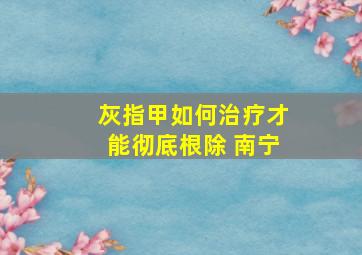 灰指甲如何治疗才能彻底根除 南宁